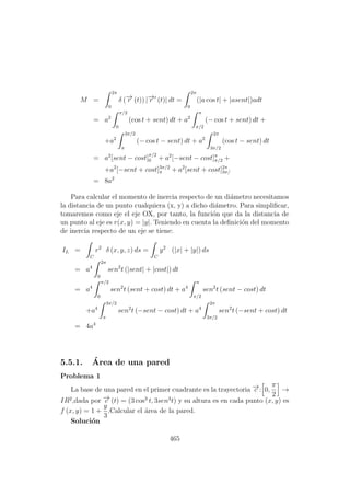 M =
2π
0
δ (−→r (t)) |−→r (t)| dt =
2π
0
(|a cos t| + |asent|)adt
= a2
π/2
0
(cos t + sent) dt + a2
π
π/2
(− cos t + sent) dt +
+a2
3π/2
π
(− cos t − sent) dt + a2
2π
3π/2
(cos t − sent) dt
= a2
[sent − cost]
π/2
0 + a2
[−sent − cost]π
π/2 +
+a2
[−sent + cost]3π/2
π + a2
[sent + cost]2π
3π/
= 8a2
Para calcular el momento de inercia respecto de un di´ametro necesitamos
la distancia de un punto cualquiera (x, y) a dicho di´ametro. Para simpliﬁcar,
tomaremos como eje el eje OX, por tanto, la funci´on que da la distancia de
un punto al eje es r(x, y) = |y|. Teniendo en cuenta la deﬁnici´on del momento
de inercia respecto de un eje se tiene:
IL =
C
r2
δ (x, y, z) ds =
C
y2
(|x| + |y|) ds
= a4
2π
0
sen2
t (|sent| + |cost|) dt
= a4
π/2
0
sen2
t (sent + cost) dt + a4
π
π/2
sen2
t (sent − cost) dt
+a4
3π/2
π
sen2
t (−sent − cost) dt + a4
2π
3π/2
sen2
t (−sent + cost) dt
= 4a4
5.5.1. ´Area de una pared
Problema 1
La base de una pared en el primer cuadrante es la trayectoria −→c : 0,
π
2
→
IR2
,dada por −→c (t) = (3 cos3
t, 3sen3
t) y su altura es en cada punto (x, y) es
f (x, y) = 1 +
y
3
.Calcular el ´area de la pared.
Soluci´on
465
 