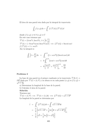 El ´area de una pared esta dada por la integral de trayectoria
C
f (x, y) ds =
b
a
f (−→c (t)) |−→c (t)| d
donde f (x, y) ≥ 0, ∀ (x, y) ∈ C
En este caso tenemos que
−→c (t) = (3 cos3
t, 3sen3
t) , t ∈ 0,
π
2
−→c (t) = (−9 cos2
tsent, 9sen2
t cos t) =⇒ −→c (t) = 9sent cos t
f (−→c (t)) = 1 + sen3
t
As´ı, la integral es
C
1 +
y
3
ds =
π/2
0
1 + sen3
t (9sent cos t) dt
= 9
π/2
0
sent + sen4
t cos tdt
= 9
sen2
t
2
+
sen5
t
5
π/2
0
=
63
10
Problema 2
La base de una pared en el primer cuadrante es la trayectoria −→c :[0, 1] →
IR2
,dada por −→c (t) = (t, t2
) y su altura es en cada punto (x, y) es f (x, y) =√
1 + 4y.
a) Determinar la longitud de la base de la pared.
b) Calcular el ´area de la pared.
Soluci´on
Tenemos que
−→c (t) = (t, t2
) =⇒ −→c (t) = (1, 2t) =⇒ −→c (t) =
√
1 + 4t4
La longitud de la pared se determina por
l =
1
0
−→c (t) dt =
1
0
√
1 + 4t2dt
=
1
2
t
√
1 + 4t2 +
1
2
ln 2t +
√
1 + 4t2
1
0
=
1
2
√
5 +
1
2
ln 2 +
√
5
466
 