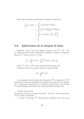 El ´area de una pared esta dada por la integral de trayectoria
C
f (x, y) ds =
1
0
f (−→c (t)) −→c (t) dt
=
1
0
√
1 + 4t4
√
1 + 4t4 dt
=
1
0
1 + 4t4
dt = t +
4
5
t5
1
0
=
9
5
5.6. Aplicaciones de la integral de l´ınea
Deﬁnici´on . Sea C una curva simple y regular, y sea
−→
F :⊆ R3
→ R3
un campo vectorial continuo. Deﬁnimos la integral de trabajo (o integral de
l´ınea) de
−→
F sobre la curva C ⊆ D por
W =
C
−→
F · d−→r =
b
a
−→
F (−→r (t)) · −→r (t) dt
donde −→r : [a, b] → IR3
es una parametrizaci´on regular de C
Cuando la curva C es cerrada, entonces se puede escribir
W =
C
−→
F · d−→r
y esta integral recibe el nombre de circulaci´on de
−→
F a lo largo de C. Si
−→
F
representa el campo de velocidades de un ﬂuido, la circulaci´on es la integral
de la componente tangencial de la velocidad a lo largo de la curva cerrada
C, proporcionando la cantidad neta de giro del ﬂuido alrededor de C.
(Campo Conservativo)
En general, se dice que un campo vectorial
−→
F : D ⊆ R3
→ R3
es conservativo
en D si existe un potencial
φ : D ⊆ R3
→ R tal que
−→
F = φ sobre D. En efecto, si C es una curva
467
 