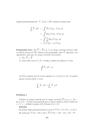 regular parametrizada por −→r : [a, b] → IR3
, entonces tenemos que
C
−→
F · d−→r =
b
a
−→
F (−→r (t)) · −→r (t) dt
=
b
a
φ (−→r (t)) · −→r (t) dt
=
b
a
d
dt
[ φ (−→r (t))] dt
= φ (−→r (b)) − φ (−→r (a))
Proposici´on 5.6.1. Sea
−→
F =
−→
F (x, y, z) un campo vectorial continuo sobre
un abierto conexo de IR3
. Entonces las propiedades sobre
−→
F siguientes, son
equivalentes, para que sea campo vectorial conservativo:
i) ×
−→
F =
−→
0
ii) Para toda curva C ⊆ D cerrada y regular por pedazos se tiene
C
−→
F · d−→r = 0
iii) Para cualquier par de curvas regulares, C1 ⊆ D y C2 ⊆ D, con iguales
puntos inicial y ﬁnal, se tiene
C1
−→
F · d−→r =
C2
−→
F · d−→r
Problema 1
Calcular el trabajo ejercido por el campo vectorial
−→
F (x, y, z) = (3x −
2y, y + 2z, −x2
)sobre una part´ıcula que se mueve seg´un la curva C dada por
x = z2
, z = y2
desde el punto (0, 0, 0) hasta el (1, 1, 1).
Soluci´on
En primer lugar parametricemos la curva C:−→r (t) = (t4
, t, t2
), t ∈ [0, 1]
De modo que −→r (t) = (4t3
, 1, 2t) y
−→
F (−→r (t)) = (3t4
− 2t, t + 2t2
, −t8
)
468
 