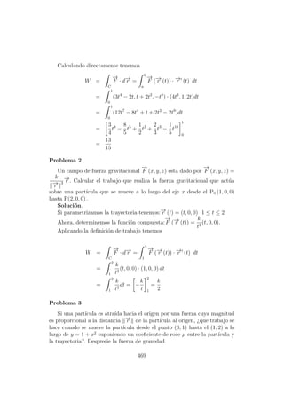 Calculando directamente tenemos
W =
C
−→
F · d−→r =
b
a
−→
F (−→r (t)) · −→r (t) dt
=
1
0
(3t4
− 2t, t + 2t2
, −t8
) · (4t3
, 1, 2t)dt
=
1
0
(12t7
− 8t4
+ t + 2t2
− 2t9
)dt
=
3
4
t8
−
8
5
t5
+
1
2
t2
+
2
3
t3
−
1
5
t10
1
0
=
13
15
Problema 2
Un campo de fuerza gravitacional
−→
F (x, y, z) esta dado por
−→
F (x, y, z) =
k
−→r
3
−→r . Calcular el trabajo que realiza la fuerza gravitacional que act´ua
sobre una part´ıcula que se mueve a lo largo del eje x desde el P0 (1, 0, 0)
hasta P(2, 0, 0) .
Soluci´on.
Si parametrizamos la trayectoria tenemos:−→r (t) = (t, 0, 0) 1 ≤ t ≤ 2
Ahora, determinemos la funci´on compuesta:
−→
F (−→r (t)) =
k
t3
(t, 0, 0).
Aplicando la deﬁnici´on de trabajo tenemos
W =
C
−→
F · d−→r =
2
1
−→
F (−→r (t)) · −→r (t) dt
=
2
1
k
t3
(t, 0, 0) · (1, 0, 0) dt
=
2
1
k
t2
dt = −
k
t
2
1
=
k
2
Problema 3
Si una part´ıcula es atra´ıda hacia el origen por una fuerza cuya magnitud
es proporcional a la distancia −→r de la part´ıcula al origen, ¿que trabajo se
hace cuando se mueve la part´ıcula desde el punto (0, 1) hasta el (1, 2) a lo
largo de y = 1 + x2
suponiendo un coeﬁciente de roce µ entre la part´ıcula y
la trayectoria?. Desprecie la fuerza de gravedad.
469
 