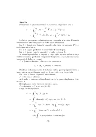 Soluci´on.
Formulemos el problema usando el parametro longitud de arco s
W =
C
−→
F · d−→r =
s2
s1
−→
F (−→r (s)) · −→r (s) ds
=
s2
s1
−→
F (−→r (s)) · t (s) ds =
s2
s1
FT (−→r (s)) ds
La fuerza que trabaja es la componente tangencial a la curva. Entonces,
determinemos esta componente a partir de la informacion.
Sea θ el ´angulo que forma la tangente a la curva en un punto P (x, y)
cualquiera con el eje x.
Sea φ el ´angulo que forma el radio vector P con el eje y.
Sea α el ´angulo entre la tangente y el radio vector en P.
Al mover la part´ıcula a lo largo de la trayectoria, hay que realizar trabajo
contra dos fuerzas que tienen componente tangencial, a saber, la componente
tangencial de la fuerza central:
Ft = F cos α = kr cos α y la fuerza de rozamiento
Fr = µFn = µFsenα = µkrsenα.
Donde Fn es la componente de la fuerza central que es perpendicular a la
trayectoria y que act´ua para mantener la part´ıcula en su trayectoria.
Por tanto la fuerza tangencial resultante es:
FT = kr cos α + µkrsenα
Aplicando, el teorema del ´angulo externo de la geometr´ıa plana se tiene:
α = φ − θ
Reemplazando en la expresi´on anterior, queda
FT = kr cos (φ − θ) + µkrsen (φ − θ) .
Luego, el trabajo queda
W =
s2
s1
FT (−→r (s)) ds
=
L
0
(kr cos (φ − θ) + µkrsen (φ − θ)) ds
= k
L
0
r cos (φ − θ) ds + kµ
L
0
rsen (φ − θ) ds
= k
L
0
r [cos φ cos θ + senφsenθ] ds +
+kµ
L
0
r [senφ cos θds − senθ cos φ] ds
470
 