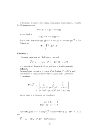 Si derivamos φ respecto de y , luego comparamos con la segunda ecuaci´on
de (1) obtenemos que
xcos(xy) + h (y) = xcos(xy)
lo que implica
h (y) = 0 =⇒ h (y) = c
Por lo tanto, la funci´on φ(x, y) = x2
+ sen(xy) + c veriﬁca que
−→
F = φ
Finalmente
W =
C
−→
F · d−→r = 0
Problema 5
¿Para qu´e valores de a∈ IR el campo vectorial
−→
F (x, y, z) = (axy − z3
, (a − 2)x2
, (1 − a)xz2
)
es conservativo? Para esos valores, calcular la funci´on potencial.
Soluci´on
Para cualquier valor de a el campo
−→
F es de clase C1
en R3
y ser´a
conservativo si su rotacional es cero ∀(x; y; z) ∈ R3
. Calculemos
el rotacional
×
−→
F =
i j k
∂
∂x
∂
∂y
∂
∂z
axy − z3
(a − 2)x2
(1 − a)xz2
= (0, −3z2
− (1 − a)z2
, 2x(a − 2) − ax)
que se anula si se cumplen las ecuaciones:
(1 − a)z2
+ 3z2
= 0
2x(a − 2) − ax = 0
Por tanto, para a = 4 el campo
−→
F es conservativo y ∃φ : IR3
→ IR tal
que
−→
F = φ = (4xy − z3
, 2x2
, −3xz2
),entonces
472
 
