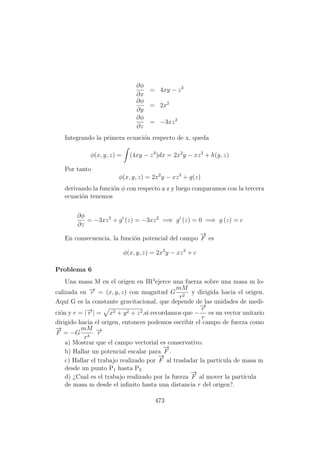 ∂φ
∂x
= 4xy − z3
∂φ
∂y
= 2x2
∂φ
∂z
= −3xz2
Integrando la primera ecuaci´on respecto de x, queda
φ(x, y, z) = (4xy − z3
)dx = 2x2
y − xz3
+ h(y, z)
Por tanto
φ(x, y, z) = 2x2
y − xz3
+ g(z)
derivando la funci´on φ con respecto a z y luego comparamos con la tercera
ecuaci´on tenemos
∂φ
∂z
= −3xz2
+ g (z) = −3xz2
=⇒ g (z) = 0 =⇒ g (z) = c
En consecuencia, la funci´on potencial del campo
−→
F es
φ(x, y, z) = 2x2
y − xz3
+ c
Problema 6
Una masa M en el origen en IR3
ejerce una fuerza sobre una masa m lo-
calizada en −→r = (x, y, z) con magnitud G
mM
r2
y dirigida hacia el origen.
Aqu´ı G es la constante gravitacional, que depende de las unidades de medi-
ci´on y r = |−→r | = x2 + y2 + z2,si recordamos que −
−→r
r
es un vector unitario
dirigido hacia el origen, entonces podemos escribir el campo de fuerza como
−→
F = −G
mM
r3
−→r
a) Mostrar que el campo vectorial es conservativo.
b) Hallar un potencial escalar para
−→
F .
c) Hallar el trabajo realizado por
−→
F al trasladar la part´ıcula de masa m
desde un punto P1 hasta P2
d) ¿Cual es el trabajo realizado por la fuerza
−→
F al mover la part´ıcula
de masa m desde el inﬁnito hasta una distancia r del origen?.
473
 