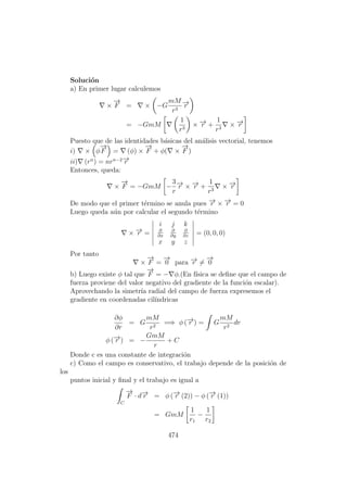 Soluci´on
a) En primer lugar calculemos
×
−→
F = × −G
mM
r3
−→r
= −GmM
1
r3
× −→r +
1
r3
× −→r
Puesto que de las identidades b´asicas del an´alisis vectorial, tenemos
i) × φ
−→
F = (φ) ×
−→
F + φ( ×
−→
F )
ii) (rn
) = nrn−2−→r
Entonces, queda:
×
−→
F = −GmM −
3
r
−→r × −→r +
1
r3
× −→r
De modo que el primer t´ermino se anula pues −→r × −→r = 0
Luego queda a´un por calcular el segundo t´ermino
× −→r =
i j k
∂
∂x
∂
∂y
∂
∂z
x y z
= (0, 0, 0)
Por tanto
×
−→
F =
−→
0 para −→r =
−→
0
b) Luego existe φ tal que
−→
F = − φ.(En f´ısica se deﬁne que el campo de
fuerza proviene del valor negativo del gradiente de la funci´on escalar).
Aprovechando la simetr´ıa radial del campo de fuerza expresemos el
gradiente en coordenadas cil´ındricas
∂φ
∂r
= G
mM
r2
=⇒ φ (−→r ) = G
mM
r2
dr
φ (−→r ) = −
GmM
r
+ C
Donde c es una constante de integraci´on
c) Como el campo es conservativo, el trabajo depende de la posici´on de
los
puntos inicial y ﬁnal y el trabajo es igual a
C
−→
F · d−→r = φ (−→r (2)) − φ (−→r (1))
= GmM
1
r1
−
1
r2
474
 