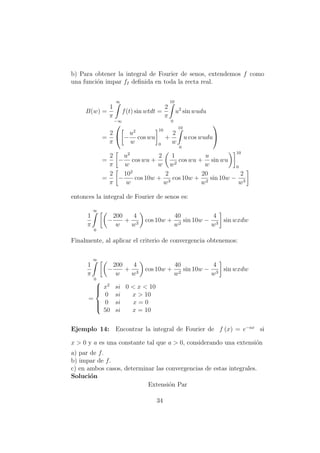 b) Para obtener la integral de Fourier de senos, extendemos f como
una funci´on impar fI deﬁnida en toda la recta real.
B(w) =
1
π
∞
−∞
f(t) sin wtdt =
2
π
10
0
u2
sin wudu
=
2
π

 −
u2
w
cos wu
10
0
+
2
w
10
0
u cos wudu


=
2
π
−
u2
w
cos wu +
2
w
1
w2
cos wu +
u
w
sin wu
10
0
=
2
π
−
102
w
cos 10w +
2
w3
cos 10w +
20
w2
sin 10w −
2
w3
entonces la integral de Fourier de senos es:
1
π
∞
0
−
200
w
+
4
w3
cos 10w +
40
w2
sin 10w −
4
w3
sin wxdw
Finalmente, al aplicar el criterio de convergencia obtenemos:
1
π
∞
0
−
200
w
+
4
w3
cos 10w +
40
w2
sin 10w −
4
w3
sin wxdw
=



x2
si 0 < x < 10
0 si x > 10
0 si x = 0
50 si x = 10
Ejemplo 14: Encontrar la integral de Fourier de f (x) = e−ax
si
x > 0 y a es una constante tal que a > 0, considerando una extensi´on
a) par de f.
b) impar de f.
c) en ambos casos, determinar las convergencias de estas integrales.
Soluci´on
Extensi´on Par
34
 