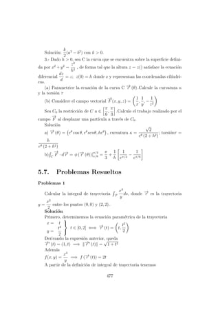 Soluci´on:
k
2
(a2
− b2
) con k > 0.
3.- Dado h > 0, sea C la curva que se encuentra sobre la superﬁcie deﬁni-
da por x2
+ y2
=
z2
h2
, de forma tal que la altura z = z() satisface la ecuaci´on
diferencial
dz
d
= z; z(0) = h donde z y representan las coordenadas cil´ındri-
cas.
(a) Parametrice la ecuaci´on de la curva C −→r (θ) .Calcule la curvatura κ
y la torsi´on τ
(b) Considere el campo vectorial
−→
F (x, y, z) =
1
x
,
1
y
, −
1
z2
Sea C0 la restricci´on de C a ∈
π
6
,
π
3
.Calcule el trabajo realizado por el
campo
−→
F al desplazar una part´ıcula a trav´es de C0.
Soluci´on
a) −→r (θ) = eθ
cos θ, eθ
senθ, heθ
, curvatura κ =
√
2
eθ (2 + h2)
; torsi´onτ =
h
eθ (2 + h2)
b) C
−→
F · d−→r = φ (−→r (θ))|
π/3
π/6 =
π
3
+
1
h
1
eπ/3
−
1
eπ/6
5.7. Problemas Resueltos
Problemas 1
Calcular la integral de trayectoria −→r
x3
y
ds, donde −→r es la trayectoria
y =
x2
2
entre los puntos (0, 0) y (2, 2) .
Soluci´on
Primero, determinemos la ecuaci´on param´etrica de la trayectoria
x = t
y =
t2
2



t ∈ [0, 2] ⇐⇒ −→r (t) = t,
t2
2
Derivando la expresi´on anterior, queda
−→r (t) = (1, t) =⇒ −→r (t) =
√
1 + t2
Adem´as
f(x, y) =
x3
y
=⇒ f (−→r (t)) = 2t
A partir de la deﬁnici´on de integral de trayectoria tenemos
477
 