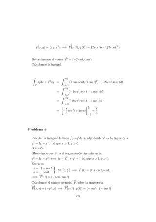 −→
F(x, y) = xy, x2
=⇒
−→
F(x (t) , y (t)) = 2 cos tsent, (2 cos t)2
Determinemos el vector −→r = (−2sent, cos t)
Calculemos la integral
−→r
xydx + x2
dy =
π/2
−π/2
2 cos tsent, (2 cos t)2
· (−2sent, cos t) dt
=
π/2
−π/2
(−4sen2
t cos t + 4 cos3
t)dt
=
π/2
−π/2
(−8sen2
t cos t + 4 cos t)dt
= −
8
3
sen3
t + 4sent
π
2
−π
2
=
8
3
Problema 4
Calcular la integral de l´ınea −→r
−y2
dx + xdy, donde −→r es la trayectoria
y2
= 2x − x2
, tal que x > 1, y > 0.
Soluci´on
Observemos que −→r es el segmento de circunferencia:
y2
= 2x − x2
⇐⇒ (x − 1)2
+ y2
= 1 tal que x > 1, y > 0.
Entonces:
x = 1 + cos t
y = sent
t ∈ 0, π
2
=⇒ −→r (t) = (1 + cos t, sent)
=⇒ −→r (t) = (−sent, cos t)
Calculemos el campo vectorial
−→
F sobre la trayectoria
−→
F(x, y) = (−y2
, x) =⇒
−→
F(x (t) , y (t)) = (−sen2
t, 1 + cos t)
479
 