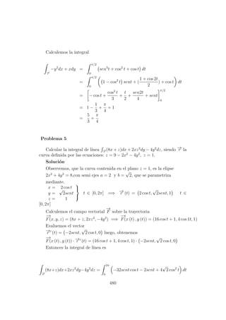 Calculemos la integral
−→r
−y2
dx + xdy =
π/2
0
sen3
t + cos2
t + cos t dt
=
π/2
0
1 − cos2
t sent + (
1 + cos 2t
2
) + cos t dt
= − cos t +
cos3
t
3
+
t
2
+
sen2t
4
+ sent
π/2
0
= 1 −
1
3
+
π
4
+ 1
=
5
3
+
π
4
Problema 5
Calcular la integral de l´ınea −→r
(8x + z)dx + 2xz2
dy − 4y2
dz, siendo −→r la
curva deﬁnida por las ecuaciones: z = 9 − 2x2
− 4y2
, z = 1.
Soluci´on
Observemos, que la curva contenida en el plano z = 1, es la elipse
2x2
+ 4y2
= 8,con semi ejes a = 2 y b =
√
2, que se parametriza
mediante.
x = 2 cos t
y =
√
2sent
z = 1



t ∈ [0, 2π] =⇒ −→r (t) = 2 cos t,
√
2sent, 1 t ∈
[0, 2π]
Calculemos el campo vectorial
−→
F sobre la trayectoria
−→
F(x, y, z) = (8x + z, 2xz2
, −4y2
) =⇒
−→
F(x (t) , y (t)) = (16 cos t + 1, 4 cos 1t, 1)
Evaluemos el vector
−→r (t) = −2sent,
√
2 cos t, 0 luego, obtenemos
−→
F(x (t) , y (t)) · −→r (t) = (16 cos t + 1, 4 cos t, 1) · −2sent,
√
2 cos t, 0
Entonces la integral de l´ınea es
−→r
(8x+z)dx+2xz2
dy−4y2
dz =
2π
0
−32sent cos t − 2sent + 4
√
2 cos2
t dt
480
 