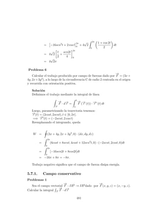 = −16sen2
t + 2 cos t
2π
0
+ 4
√
2
2π
0
1 + cos 2t
2
dt
= 4
√
2
t
2
+
sen2t
4
2π
0
= 4
√
2π
Problema 6
Calcular el trabajo producido por campo de fuerzas dado por
−→
F = (3x +
4y, 2x+3y2
), a lo largo de la circunferencia C de radio 2 centrada en el origen
y recorrida con orientaci´on positiva.
Soluci´on
Deﬁnimos el trabajo mediante la integral de l´ınea
−→r
−→
F · d−→r =
b
a
−→
F (−→r (t)) · −→r (t) dt
Luego, parametrizando la trayectoria tenemos:
−→r (t) = (2cost, 2sent), t ∈ [0, 2π].
=⇒ −→r (t) = (−2sent, 2 cos t)
Reemplazando el integrando, queda
W = (3x + 4y, 2x + 3y2
, 0) · (dx, dy, dz)
=
2π
0
(6cost + 8sent, 4cost + 12sen2
t, 0) · (−2sent, 2cost, 0)dt
=
2π
0
[−16sen2t + 8cos2t]dt
= −16π + 8π = −8π.
Trabajo negativo signiﬁca que el campo de fuerza disipa energ´ıa.
5.7.1. Campo conservativo
Problemas 1
Sea el campo vectorial
−→
F : IR3
→ IR3
dado por
−→
F (x, y, z) = (x, −y, z).
Calcular la integral −→r
−→
F · d−→r
481
 