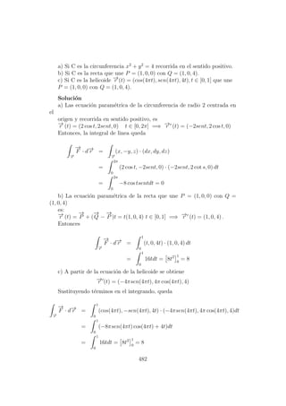 a) Si C es la circunferencia x2
+ y2
= 4 recorrida en el sentido positivo.
b) Si C es la recta que une P = (1, 0, 0) con Q = (1, 0, 4).
c) Si C es la helicoide −→r (t) = (cos(4πt), sen(4πt), 4t), t ∈ [0, 1] que une
P = (1, 0, 0) con Q = (1, 0, 4).
Soluci´on
a) Las ecuaci´on param´etrica de la circunferencia de radio 2 centrada en
el
origen y recorrida en sentido positivo, es
−→r (t) = (2 cos t, 2sent, 0) t ∈ [0, 2π] =⇒ −→r (t) = (−2sent, 2 cos t, 0)
Entonces, la integral de linea queda
−→r
−→
F · d−→r =
−→r
(x, −y, z) · (dx, dy, dz)
=
2π
0
(2 cos t, −2sent, 0) · (−2sent, 2 cot s, 0) dt
=
2π
0
−8 cos tsentdt = 0
b) La ecuaci´on param´etrica de la recta que une P = (1, 0, 0) con Q =
(1, 0, 4)
es:
−→r (t) =
−→
P + (
−→
Q −
−→
P )t = t(1, 0, 4) t ∈ [0, 1] =⇒ −→r (t) = (1, 0, 4) .
Entonces
−→r
−→
F · d−→r =
1
0
(t, 0, 4t) · (1, 0, 4) dt
=
1
0
16tdt = 8t2 1
0
= 8
c) A partir de la ecuaci´on de la helicoide se obtiene
−→r (t) = (−4πsen(4πt), 4π cos(4πt), 4)
Sustituyendo t´erminos en el integrando, queda
−→r
−→
F · d−→r =
1
0
(cos(4πt), −sen(4πt), 4t) · (−4πsen(4πt), 4π cos(4πt), 4)dt
=
1
0
(−8πsen(4πt) cos(4πt) + 4t)dt
=
1
0
16tdt = 8t2 1
0
= 8
482
 
