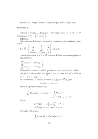 El valor de la integral de l´ınea es el mismo por ambas trayectorias.
Problema 2
Calcular la integral −→r
2x cos ydx − x2
senydy, donde −→r : [1, 2] → IR2
deﬁnida por −→r (t) = et−1
, sen
π
t
.
Soluci´on.
Determinemos si el campo vectorial es conservativo, de modo que calcu-
lamos
×
−→
F =
i j k
∂
∂x
∂
∂y
∂
∂z
2x cos y −x2
seny 0
= (0, 0, 0)
Como hallamos que ×
−→
F =
−→
0 , entonces
−→
F tiene una funci´on potencial
φ (x, y) tal que
∂
∂x
φ (x, y) = 2x cos y
∂
∂y
φ (x, y) = −x2
seny



Integrando la primera ecuaci´on parcialmente con respecto a x, se tiene
φ (x, y) = x2
cos y + h (y) =⇒
∂
∂y
φ (x, y) = −x2
seny + h (y) = −x2
seny
h (y) = 0 ⇐⇒ h (y) = c
En consecuencia, la funci´on potencial φ (x, y) para
−→
F (x, y) es
φ (x, y) = x2
cos y + c
Entonces , podemos aﬁrmar que
−→r
2x cos ydx − x2
senydy =
−→r
φ · d−→r
= φ (−→r (2)) − φ (−→r (1))
donde
φ (−→r (2)) = φ e, sen
π
2
= e2
+ c
φ (−→r (1)) = φ (1, senπ) = 1 + c
Por tanto. obtenemos:
−→r
2x cos ydx − x2
senydy = e2
− 1
483
 