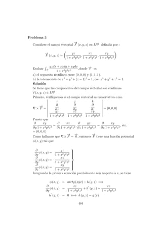 Problema 3
Considere el campo vectorial
−→
F (x, y, z) en IR3
deﬁnido por :
−→
F (x, y, z) =
yz
1 + x2y2z2
,
xz
1 + x2y2z2
,
xy
1 + x2y2z2
Evaluar −→r
yzdx + xzdy + xydx
1 + x2y2z2
,donde −→r es:
a) el segmento rect´ılineo entre (0, 0, 0) y (1, 1, 1) .
b) la intersecci´on de x2
+ y2
+ (z − 1)2
= 1, con x2
+ y2
+ z2
= 1.
Soluci´on
Se tiene que las componentes del campo vectorial son continuas
∀ (x, y, z) ∈ IR3
Primero, veriﬁquemos si el campo vectorial es conservativo o no.
×
−→
F =
i j k
∂
∂x
∂
∂y
∂
∂z
yz
1 + x2y2z2
xz
1 + x2y2z2
xy
1 + x2y2z2
= (0, 0, 0)
Puesto que
∂
∂y
xy
1 + x2y2z2
=
∂
∂z
xz
1 + x2y2z2
,
∂
∂z
yz
1 + x2y2z2
=
∂
∂x
xy
1 + x2y2z2
, etc.
= (0, 0, 0)
Como hallamos que ×
−→
F =
−→
0 , entonces
−→
F tiene una funci´on potencial
φ (x, y) tal que:
∂
∂x
φ (x, y) =
yz
1 + x2y2z2
∂
∂y
φ (x, y) =
xz
1 + x2y2z2
∂
∂z
φ (x, y) =
xy
1 + x2y2z2



Integrando la primera ecuaci´on parcialmente con respecto a x, se tiene
φ (x, y) = arctg (xyx) + h (y, z) =⇒
∂
∂y
φ (x, y) =
xz
1 + x2y2z2
+ h (y, z) =
xz
1 + x2y2z2
h (y, z) = 0 ⇐⇒ h (y, z) = g (x)
484
 