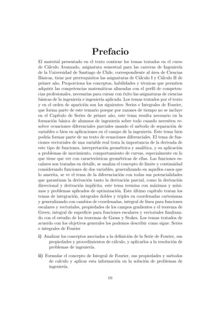Prefacio
El material presentado en el texto contiene los temas tratados en el curso
de C´alculo Avanzado, asignatura semestral para las carreras de Ingenier´ıa
de la Universidad de Santiago de Chile, correspondiente al ´area de Ciencias
B´asicas, tiene por prerrequisitos las asignaturas de C´alculo I y C´alculo II de
primer a˜no. Proporciona los conceptos, habilidades y t´ecnicas que permiten
adquirir las competencias matem´aticas alineadas con el perﬁl de competen-
cias profesionales, necesarias para cursar con ´exito las asignaturas de ciencias
b´asicas de la ingenier´ıa e ingenier´ıa aplicada. Los temas tratados por el texto
y en el orden de aparici´on son los siguientes: Series e Integrales de Fourier,
que forma parte de este temario porque por razones de tiempo no se incluye
en el Cap´ıtulo de Series de primer a˜no, este tema resulta necesario en la
formaci´on b´asica de alumnos de ingenier´ıa sobre todo cuando necesiten re-
solver ecuaciones diferenciales parciales usando el m´etodo de separaci´on de
variables o bien en aplicaciones en el campo de la ingenier´ıa. Este tema bien
podr´ıa formar parte de un texto de ecuaciones diferenciales. El tema de fun-
ciones vectoriales de una variable real trata la importancia de la derivada de
este tipo de funciones, interpretaci´on geom´etrica y anal´ıtica, y su aplicaci´on
a problemas de movimiento, comportamiento de curvas, especialmente en lo
que tiene que ver con caracter´ısticas geom´etricas de ellas. Las funciones es-
calares son tratadas en detalle, se analiza el concepto de l´ımite y continuidad
considerando funciones de dos variables, generalizando en aquellos casos que
lo amerita, se ve el tema de la diferenciaci´on con todas sus potencialidades
que garantizan la derivaci´on tanto la derivaci´on parcial, como la derivaci´on
direccional y derivaci´on impl´ıcita, este tema termina con m´aximos y m´ıni-
mos y problemas aplicados de optimizaci´on. Este ´ultimo cap´ıtulo tratan los
temas de integraci´on, integrales dobles y triples en coordenadas cartesianas
y generalizando con cambios de coordenadas, integral de l´ınea para funciones
escalares y vectoriales, propiedades de los campos gradientes y el teorema de
Green; integral de superﬁcie para funciones escalares y vectoriales ﬁnalizan-
do con el estudio de los teoremas de Gauss y Stokes. Los temas tratados de
acuerdo con los objetivos generales los podemos describir como sigue: Series
e integrales de Fourier
i) Analizar los conceptos asociados a la deﬁnici´on de la Serie de Fourier, sus
propiedades y procedimientos de c´alculo, y aplicarlos a la resoluci´on de
problemas de ingenier´ıa.
ii) Formular el concepto de Integral de Fourier, sus propiedades y m´etodos
de calculo y aplicar esta informaci´on en la soluci´on de problemas de
ingenier´ıa.
iii
 