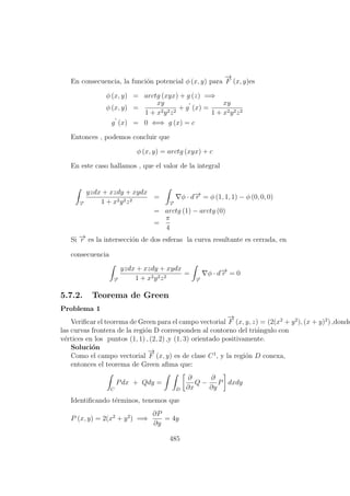 En consecuencia, la funci´on potencial φ (x, y) para
−→
F (x, y)es
φ (x, y) = arctg (xyx) + g (z) =⇒
φ (x, y) =
xy
1 + x2y2z2
+ g (x) =
xy
1 + x2y2z2
g (x) = 0 ⇐⇒ g (x) = c
Entonces , podemos concluir que
φ (x, y) = arctg (xyx) + c
En este caso hallamos , que el valor de la integral
−→r
yzdx + xzdy + xydx
1 + x2y2z2
=
−→r
φ · d−→r = φ (1, 1, 1) − φ (0, 0, 0)
= arctg (1) − arctg (0)
=
π
4
Si −→r es la intersecci´on de dos esferas la curva resultante es cerrada, en
consecuencia
−→r
yzdx + xzdy + xydx
1 + x2y2z2
=
−→r
φ · d−→r = 0
5.7.2. Teorema de Green
Problema 1
Veriﬁcar el teorema de Green para el campo vectorial
−→
F (x, y, z) = (2(x2
+ y2
), (x + y)2
) ,donde
las curvas frontera de la regi´on D corresponden al contorno del tri´angulo con
v´ertices en los puntos (1, 1) , (2, 2) ,y (1, 3) orientado positivamente.
Soluci´on
Como el campo vectorial
−→
F (x, y) es de clase C1
, y la regi´on D conexa,
entonces el teorema de Green aﬁma que:
C
Pdx + Qdy =
D
∂
∂x
Q −
∂
∂y
P dxdy
Identiﬁcando t´erminos, tenemos que
P (x, y) = 2(x2
+ y2
) =⇒
∂P
∂y
= 4y
485
 