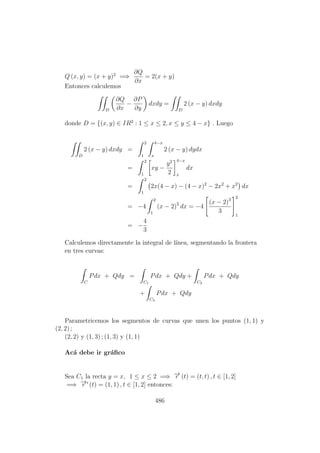Q (x, y) = (x + y)2
=⇒
∂Q
∂x
= 2(x + y)
Entonces calculemos
D
∂Q
∂x
−
∂P
∂y
dxdy =
D
2 (x − y) dxdy
donde D = {(x, y) ∈ IR2
: 1 ≤ x ≤ 2, x ≤ y ≤ 4 − x} . Luego
D
2 (x − y) dxdy =
2
1
4−x
x
2 (x − y) dydx
=
2
1
xy −
y2
2
4−x
x
dx
=
2
1
2x(4 − x) − (4 − x)2
− 2x2
+ x2
dx
= −4
2
1
(x − 2)2
dx = −4
(x − 2)3
3
2
1
= −
4
3
Calculemos directamente la integral de l´ınea, segmentando la frontera
en tres curvas:
C
Pdx + Qdy =
C1
Pdx + Qdy +
C2
Pdx + Qdy
+
C3
Pdx + Qdy
Parametricemos los segmentos de curvas que unen los puntos (1, 1) y
(2, 2) ;
(2, 2) y (1, 3) ; (1, 3) y (1, 1)
Ac´a debe ir gr´aﬁco
Sea C1 la recta y = x, 1 ≤ x ≤ 2 =⇒ −→r (t) = (t, t) , t ∈ [1, 2]
=⇒ −→r (t) = (1, 1) , t ∈ [1, 2] entonces:
486
 