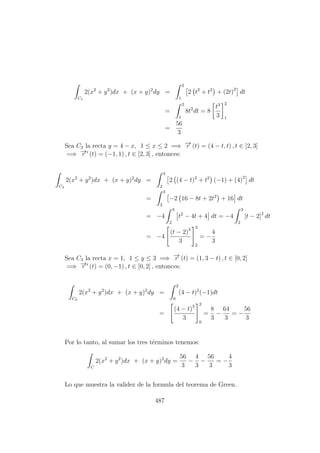 C1
2(x2
+ y2
)dx + (x + y)2
dy =
2
1
2 t2
+ t2
+ (2t)2
dt
=
2
1
8t2
dt = 8
t3
3
2
1
=
56
3
Sea C2 la recta y = 4 − x, 1 ≤ x ≤ 2 =⇒ −→r (t) = (4 − t, t) , t ∈ [2, 3]
=⇒ −→r (t) = (−1, 1) , t ∈ [2, 3] , entonces:
C2
2(x2
+ y2
)dx + (x + y)2
dy =
3
2
2 (4 − t)2
+ t2
(−1) + (4)2
dt
=
3
2
−2 16 − 8t + 2t2
+ 16 dt
= −4
3
2
t2
− 4t + 4 dt = −4
3
2
[t − 2]2
dt
= −4
(t − 2)3
3
3
2
= −
4
3
Sea C3 la recta x = 1, 1 ≤ y ≤ 3 =⇒ −→r (t) = (1, 3 − t) , t ∈ [0, 2]
=⇒ −→r (t) = (0, −1) , t ∈ [0, 2] , entonces:
C3
2(x2
+ y2
)dx + (x + y)2
dy =
2
0
(4 − t)2
(−1)dt
=
(4 − t)3
3
2
0
=
8
3
−
64
3
= −
56
3
Por lo tanto, al sumar los tres t´erminos tenemos:
C
2(x2
+ y2
)dx + (x + y)2
dy =
56
3
−
4
3
−
56
3
= −
4
3
Lo que muestra la validez de la formula del teorema de Green.
487
 