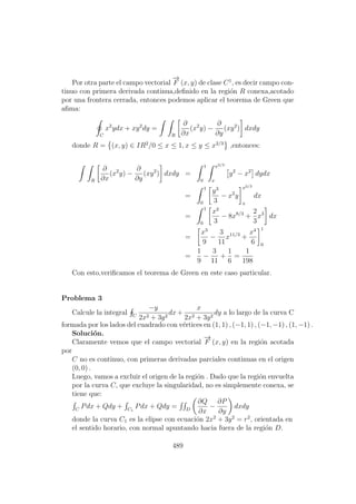 Por otra parte el campo vectorial
−→
F (x, y) de clase C1
, es decir campo con-
tinuo con primera derivada continua,deﬁnido en la regi´on R conexa,acotado
por una frontera cerrada, entonces podemos aplicar el teorema de Green que
aﬁma:
C
x2
ydx + xy2
dy =
R
∂
∂x
(x2
y) −
∂
∂y
(xy2
) dxdy
donde R = (x, y) ∈ IR2
/0 ≤ x ≤ 1, x ≤ y ≤ x2/3
,entonces:
R
∂
∂x
(x2
y) −
∂
∂y
(xy2
) dxdy =
1
0
x2/3
x
y2
− x2
dydx
=
1
0
y3
3
− x2
y
x2/3
x
dx
=
1
0
x2
3
− 8x8/3
+
2
3
x3
dx
=
x3
9
−
3
11
x11/3
+
x4
6
1
0
=
1
9
−
3
11
+
1
6
=
1
198
Con esto,veriﬁcamos el teorema de Green en este caso particular.
Problema 3
Calcule la integral C
−y
2x2 + 3y2
dx+
x
2x2 + 3y2
dy a lo largo de la curva C
formada por los lados del cuadrado con v´ertices en (1, 1) , (−1, 1) , (−1, −1) , (1, −1) .
Soluci´on.
Claramente vemos que el campo vectorial
−→
F (x, y) en la regi´on acotada
por
C no es continuo, con primeras derivadas parciales continuas en el origen
(0, 0) .
Luego, vamos a excluir el origen de la regi´on . Dado que la regi´on envuelta
por la curva C, que excluye la singularidad, no es simplemente conexa, se
tiene que:
C
Pdx + Qdy + C1
Pdx + Qdy = D
∂Q
∂x
−
∂P
∂y
dxdy
donde la curva C1 es la elipse con ecuaci´on 2x2
+ 3y2
= r2
, orientada en
el sentido horario, con normal apuntando hacia fuera de la regi´on D.
489
 