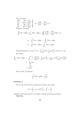 Por otra parte.
∂Q
∂x
=
3y2
− 2x2
(2x2 + 3y2)2
∂P
∂y
=
3y2
− 2x2
(2x2 + 3y2)2



=⇒
∂Q
∂x
−
∂P
∂y
= 0
Entonces, tenemos
C
Pdx + Qdy +
C1
Pdx + Qdy =
D
∂Q
∂x
−
∂P
∂y
dxdy = 0
=⇒
C
Pdx + Qdy = −
C1
Pdx + Qdy
=⇒
C
Pdx + Qdy =
C−
1
Pdx + Qdy
Parametrizando C−
1 como −→r (t) =
r
√
2
cos t,
r
√
3
sent con 0 ≤ t ≤ 2π
Se obtiene
C−
1
Pdx + Qdy =
2π
0
−
rsent
√
3r2
−
r
√
2
sent +
r
√
2r2
cos t
r
√
3
cos t dt
=
1
√
6
(2π)
=
2
3
π
Por lo tanto, la integral
C
Pdx + Qdy =
2
3
π
Problema 4
Sea C una curva cerrada simple que encierra una regi´on
D = (x, y) ∈ IR2
/
x2
4
+
y2
5
= 1
Calcular el ´area del interior de la elipse usando el teorema de Green.
Soluci´on.
490
 