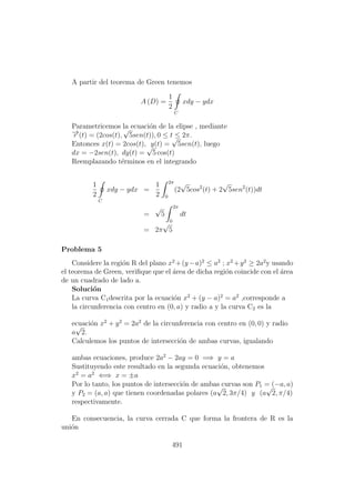 A partir del teorema de Green tenemos
A (D) =
1
2
C
xdy − ydx
Parametricemos la ecuaci´on de la elipse , mediante
−→r (t) = (2cos(t),
√
5sen(t)), 0 ≤ t ≤ 2π.
Entonces x(t) = 2cos(t), y(t) =
√
5sen(t), luego
dx = −2sen(t), dy(t) =
√
5 cos(t)
Reemplazando t´erminos en el integrando
1
2
C
xdy − ydx =
1
2
2π
0
(2
√
5cos2
(t) + 2
√
5sen2
(t))dt
=
√
5
2π
0
dt
= 2π
√
5
Problema 5
Considere la regi´on R del plano x2
+(y−a)2
≤ a2
; x2
+y2
≥ 2a2
y usando
el teorema de Green, veriﬁque que el ´area de dicha regi´on coincide con el ´area
de un cuadrado de lado a.
Soluci´on
La curva C1descrita por la ecuaci´on x2
+ (y − a)2
= a2
,corresponde a
la circunferencia con centro en (0, a) y radio a y la curva C2 es la
ecuaci´on x2
+ y2
= 2a2
de la circunferencia con centro en (0, 0) y radio
a
√
2.
Calculemos los puntos de intersecci´on de ambas curvas, igualando
ambas ecuaciones, produce 2a2
− 2ay = 0 =⇒ y = a
Sustituyendo este resultado en la segunda ecuaci´on, obtenemos
x2
= a2
⇐⇒ x = ±a
Por lo tanto, los puntos de intersecci´on de ambas curvas son P1 = (−a, a)
y P2 = (a, a) que tienen coordenadas polares (a
√
2, 3π/4) y (a
√
2, π/4)
respectivamente.
En consecuencia, la curva cerrada C que forma la frontera de R es la
uni´on
491
 