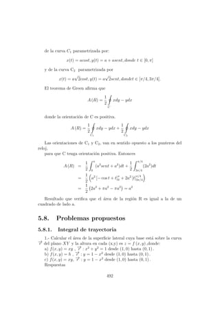 de la curva C1 parametrizada por:
x(t) = acost, y(t) = a + asent, donde t ∈ [0, π]
y de la curva C2 parametrizada por
x(t) = a
√
2cost, y(t) = a
√
2sent, dondet ∈ [π/4, 3π/4].
El teorema de Green aﬁrma que
A (R) =
1
2
C
xdy − ydx
donde la orientaci´on de C es positiva.
A (R) =
1
2
C1
xdy − ydx +
1
2
C2
xdy − ydx
Las orientaciones de C1 y C2, van en sentido opuesto a los punteros del
reloj,
para que C tenga orientaci´on positiva. Entonces
A (R) =
1
2
π
0
(a2
sent + a2
)dt +
1
2
π/4
3π/4
(2a2
)dt
=
1
2
a2
[− cos t + t]π
0 + 2a2
[t]
π/4
3π/4
=
1
2
2a2
+ πa2
− πa2
= a2
Resultado que veriﬁca que el ´area de la regi´on R es igual a la de un
cuadrado de lado a.
5.8. Problemas propuestos
5.8.1. Integral de trayectoria
1.- Calcular el ´area de la superﬁcie lateral cuya base est´a sobre la curva
−→r del plano XY y la altura en cada (x,y) es z = f (x, y) ,donde:
a) f(x, y) = xy , −→r : x2
+ y2
= 1 desde (1, 0) hasta (0, 1) .
b) f(x, y) = h , −→r : y = 1 − x2
desde (1, 0) hasta (0, 1) .
c) f(x, y) = xy, −→r : y = 1 − x2
desde (1, 0) hasta (0, 1) .
Respuestas
492
 