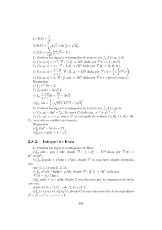 a) A(S) =
1
2
,
b)A(S) =
h
4
2
√
5 + ln 2 +
√
5 ,
c)A(S) =
1
120
25
√
5 − 11
2.- Evaluar las siguientes integrales de trayectoria −→r
f (x, y, z) ds
a) f(x, y, z) = e
√
z
, −→r : [0, 1] → IR3
dada por −→r (t) = (1, 2, t2
) .
b) f(x, y, z) = yz, −→r : [1, 3] → IR3
dada por −→r (t) = (t, 3t, 2t) .
c) f(x, y, z) =
x + y
y + z
, −→r : [1, 2] → IR3
dada por −→r (t) = t,
2
3
t3/2
, t .
d) f(x, y, z) = z, −→r : [0, 2π] → IR3
dada por −→r (t) = (tcost, tsent, t) .
Respuestas
a) −→r
e
√
z
ds = 2,
b) −→r
yzds = 52
√
14,
c) −→r
x + y
y + z
ds =
16
3
− 2
√
3
d) −→r
zds =
1
3
(2 + 4π2)3 − 2
√
2
3.- Evaluar las siguientes integrales de trayectoria −→r
f (x, y) ds
a) f(x, y) = 8y2
− 5x, la curva C dada por x2/3
+ y2/3
= 1.
b) f(x, y) = x + y, siendo C un tri´angulo de v´ertices (0, 0), (1, 0) y (0,
1), recorrido en sentido antihorario.
Respuestas
a) C
(8y2
− 5x)ds = 12
b) C
(x + y)ds = 1 +
√
2
5.8.2. Integral de l´ınea
4.- Evaluar las siguientes integrales de l´ınea:
a) −→r
xdx + ydy + zdz, donde −→r : [−1, 2] → IR3
dada por −→r (t) =
(t2
, 3t, 2t3
) .
b) −→r
2xyzdx + x2
zdy + x2
ydz, donde −→r es una curva simple orientada
que
une (1, 1, 1) con (1, 2, 4).
c) −→r
x2
zdx + 6ydy + yz2
dz, donde −→r : [1, 3] → IR3
dada por
−→r (t) = (t, t2
, ln t) .
d) C
xydx + (x − y)dy, donde C esta formado por los segmentos de recta
que van
desde (0, 0) a (2, 0) y de (2, 0) a (3, 2) .
e) C
(x+2)dx+3zdy+y2
dz,siendo C la curva intersecci´on de las superﬁcies
x2
+ y2
+ z2
= 1; z = x − 1
493
 