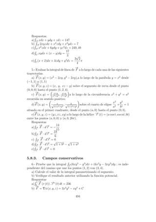 Respuestas.
a) −→r
xdx + ydy + zdz = 147
b) −→r
2xyzdx + x2
zdy + x2
ydz = 7
c) −→r
x2
zdx + 6ydy + yz2
dz = 249, 49
d) C
xydx + (x − y)dy =
17
3
e) C
(x + 2)dx + 3zdy + y2
dz =
3
√
2
4
π
5.- Evaluar la integral de l´ınea de
−→
F a lo largo de cada una de las siguientes
trayectorias.
a)
−→
F (x, y) = (x2
− 2xy, y2
− 2xy),a lo largo de la par´abola y = x2
desde
(−1, 1) a (1, 1)
b)
−→
F (x, y, z) = (x, y, xz − y) sobre el segmento de recta desde el punto
(0, 0, 0) hasta el punto (1, 2, 4).
c)
−→
F (x, y) = x+y
x2+y2 , x+y
x2+y2 a lo largo de la circunferencia x2
+ y2
= a2
recorrida en sentido positivo.
d)
−→
F (x, y) = x√
1+x2+y2
, y√
1+x2+y2
sobre el cuarto de elipse
x2
a2
+
y2
b2
= 1
situado en el primer cuadrante, desde el punto (a, 0) hasta el punto (0, b).
e)
−→
F (x, y, z) = (yz, xz, xy) a lo largo de la h´elice −→r (t) = (a cos t, asent, bt)
entre los puntos (a, 0, 0) y (a, 0, 2bπ).
Respuestas
a) −→
C
−→
F · d−→r = −
14
15
b) −→
C
−→
F · d−→r =
23
6
c) −→
C
−→
F · d−→r = 0
d) −→
C
−→
F · d−→r =
√
1 + b2 −
√
1 + a2
e) −→
C
−→
F · d−→r = 0
5.8.3. Campos conservativos
6.- Pruebe que la integral −→
C
(6xy2
− y3
)dx + (6x2
y − 3xy2
)dy ; es inde-
pendiente del camino que une los puntos (1, 2) con (3, 4).
a) Calcule el valor de la integral parametrizando el segmento.
b) Veriﬁque el resultado anterior utilizando la funci´on potencial.
Respuestas
a)
1
0
−→
F (r (t)) .−→r (t) dt = 236
b)
−→
F = φ (x, y, z) = 3x2
y2
− xy3
+ C
494
 