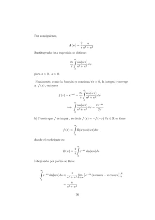 Por consiguiente,
A (w) =
2
π
a
a2 + w2
Sustituyendo esta expresi´on se obtiene:
2a
π
∞
0
cos(wx)
a2 + w2
dw
para x > 0, a > 0.
Finalmente, como la funci´on es continua ∀x > 0, la integral converge
a f (x) , entonces
f (x) = e−ax
=
2a
π
∞
0
cos(wx)
a2 + w2
dw
=⇒
∞
0
cos(wx)
a2 + w2
dw =
πe−ax
2a
b) Puesto que f es impar , es decir f (x) = −f (−x) ∀x ∈ R se tiene
f (x) =
∞
0
B(w) sin(wx)dw
donde el coeﬁciente es:
B(w) =
2
π
∞
0
e−au
sin(wu)du
Integrando por partes se tiene
∞
0
e−au
sin(wu)du =
1
a2 + w2
l´ım
R→∞
e−au
(asenwu − w cos wu)
R
0
=
w
a2 + w2
36
 