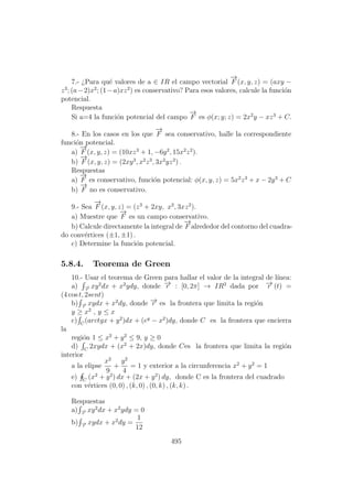 7.- ¿Para qu´e valores de a ∈ IR el campo vectorial
−→
F (x, y, z) = (axy −
z3
; (a−2)x2
; (1−a)xz2
) es conservativo? Para esos valores, calcule la funci´on
potencial.
Respuesta
Si a=4 la funci´on potencial del campo
−→
F es φ(x; y; z) = 2x2
y − xz3
+ C.
8.- En los casos en los que
−→
F sea conservativo, halle la correspondiente
funci´on potencial.
a)
−→
F (x, y, z) = (10xz3
+ 1, −6y2
, 15x2
z2
).
b)
−→
F (x, y, z) = (2xy3
, x2
z3
, 3x2
yz2
) .
Respuestas
a)
−→
F es conservativo, funci´on potencial: φ(x, y, z) = 5x2
z3
+ x − 2y3
+ C
b)
−→
F no es conservativo.
9.- Sea
−→
F (x, y, z) = (z3
+ 2xy, x2
, 3xz2
).
a) Muestre que
−→
F es un campo conservativo.
b) Calcule directamente la integral de
−→
F alrededor del contorno del cuadra-
do conv´ertices (±1, ±1) .
c) Determine la funci´on potencial.
5.8.4. Teorema de Green
10.- Usar el teorema de Green para hallar el valor de la integral de l´ınea:
a) −→r
xy2
dx + x2
ydy, donde −→r : [0, 2π] → IR2
dada por −→r (t) =
(4 cos t, 2sent)
b) −→r
xydx + x2
dy, donde −→r es la frontera que limita la regi´on
y ≥ x2
, y ≤ x
c) C
(arctgx + y2
)dx + (ey
− x2
)dy, donde C es la frontera que encierra
la
regi´on 1 ≤ x2
+ y2
≤ 9, y ≥ 0
d) C
2xydx + (x2
+ 2x)dy, donde Ces la frontera que limita la regi´on
interior
a la elipse
x2
9
+
y2
4
= 1 y exterior a la circunferencia x2
+ y2
= 1
e) C
(x2
+ y2
) dx + (2x + y2
) dy, donde C es la frontera del cuadrado
con v´ertices (0, 0) , (k, 0) , (0, k) , (k, k) .
Respuestas
a) −→r
xy2
dx + x2
ydy = 0
b) −→r
xydx + x2
dy =
1
12
495
 