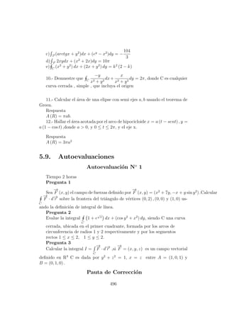 c) −→r
(arctgx + y2
)dx + (ey
− x2
)dy = −
104
3
d) −→r
2xydx + (x2
+ 2x)dy = 10π
e) C
(x2
+ y2
) dx + (2x + y2
) dy = k2
(2 − k)
10.- Demuestre que C
−y
x2 + y2
dx+
x
x2 + y2
dy = 2π, donde C es cualquier
curva cerrada , simple , que incluya el origen
11.- Calcular el ´area de una elipse con semi ejes a, b usando el teorema de
Green.
Respuesta
A (R) = πab.
12.- Hallar el ´area acotada por el arco de hipocicloide x = a (t − sent) , y =
a (1 − cos t) ,donde a > 0, y 0 ≤ t ≤ 2π, y el eje x.
Respuesta
A (R) = 3πa2
5.9. Autoevaluaciones
Autoevaluaci´on No
1
Tiempo 2 horas
Pregunta 1
Sea
−→
F (x, y) el campo de fuerzas deﬁnido por
−→
F (x, y) = (x2
+ 7y, −x + y sin y2
) .Calcular
C
−→
F · d−→r sobre la frontera del tri´angulo de v´ertices (0, 2) , (0, 0) y (1, 0) us-
ando la deﬁnici´on de integral de l´ınea.
Pregunta 2
Evalue la integral
C
1 + e
√
x
dx + (cos y2
+ x2
) dy, siendo C una curva
cerrada, ubicada en el primer cuadrante, formada por los arcos de
circunferencia de radios 1 y 2 respectivamente y por los segmentos
rectos 1 ≤ x ≤ 2, 1 ≤ y ≤ 2.
Pregunta 3
Calcular la integral I =
C
−→
F · d−→r ,si
−→
F = (x, y, z) es un campo vectorial
deﬁnido en R3
C es dada por y2
+ z2
= 1, x = z entre A = (1, 0, 1) y
B = (0, 1, 0) .
Pauta de Correcci´on
496
 