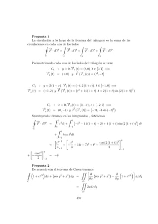 Pregunta 1
La circulaci´on a lo largo de la frontera del tri´angulo es la suma de las
circulaciones en cada uno de los lados
C
−→
F · d−→r =
C1
−→
F · d−→r +
C2
−→
F · d−→r +
C3
−→
F · d−→r
Parametrizando cada uno de los lados del tri´angulo se tiene
C1 : y = 0, −→r 1 (t) = (t, 0) , t ∈ [0, 1] =⇒
−→r 1 (t) = (1, 0) y
−→
F (−→r 1 (t)) = t2
, −t
C2 : y = 2 (1 − x) , −→r 2 (t) = (−t, 2 (1 + t)) , t ∈ [−1, 0] =⇒
−→r 2
(t) = (−1, 2) y
−→
F (−→r 1 (t)) = t2
+ 14 (1 + t) , t + 2 (1 + t) sin (2 (1 + t))2
C3 : x = 0, −→r 3 (t) = (0, −t) , t ∈ [−2, 0] =⇒
−→r 3
(t) = (0, −1) y
−→
F (−→r 1 (t)) = −7t, −t sin (−t)2
Sustituyendo t´erminos en los integrandos , obtenemos
C
−→
F · d−→r =
1
0
t2
dt +
0
−1
−t2
− 14 (1 + t) + 2t + 4 (1 + t) sin (2 (1 + t))2
dt
+
0
−2
t sin t2
dt
=
t3
3
1
0
+ −
t3
3
− 14t − 7t2
+ t2
−
cos (2 (1 + t))2
2
0
−1
+ −
cos t2
2
0
−2
= −8
Pregunta 2
De acuerdo con el teorema de Green tenemos
C
1 + e
√
x
dx + cos y2
+ x2
dy =
D
∂
∂x
cos y2
+ x2
−
∂
∂y
1 + e
√
x
dxdy
=
D
2xdxdy
497
 