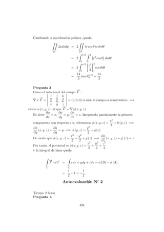 Cambiando a coordenadas polares ,queda
D
2xdxdy = 2
D∗
(r cos θ) rdrdθ
= 2
π/2
0
2
1
r2
cos θ drdθ
= 2
π/2
0
r3
3
2
1
cos θdθ
=
14
3
[sin θ]π/2
0 =
14
3
Pregunta 3
Como el rotacional del campo
−→
F :
×
−→
F =
i j k
∂
∂x
∂
∂y
∂
∂z
x y z
= (0, 0, 0) es nulo el campo es conservativo =⇒
existe φ (x, y, z) tal que
−→
F = φ (x, y, z)
Es decir
∂φ
∂x
= x,
∂φ
∂y
= y,
∂φ
∂z
= z. Integrando parcialmente la primera
componente con respecto a x, obtenemos φ (x, y, z) =
x2
2
+ h (y, z) =⇒
∂φ
∂y
(x, y, z) =
∂h
∂y
= y =⇒ h (y, z) =
y2
2
+ g (z)
De modo que φ (x, y, z) =
x2
2
+
y2
2
+ g (z) =⇒
∂φ
∂z
(x, y, z) = g (z) = z
Por tanto, el potencial es φ (x, y, z) =
x2
2
+
y2
2
+
z2
2
y la integral de l´ınea queda
C
−→
F · d−→r =
C
xdx + ydy + zdz = φ (B) − φ (A)
=
1
2
− 1 = −
1
2
Autoevaluaci´on No
2
Tiempo 2 horas
Pregunta 1.
498
 