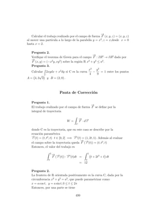Calcular el trabajo realizado por el campo de fuerza
−→
F (x, y, z) = (x, y, z)
al mover una part´ıcula a lo largo de la parab´ola y = x2
, z = x,desde x = 0
hasta x = 2.
Pregunta 2.
Veriﬁque el teorema de Green para el campo
−→
F : IR2
→ IR2
dado por
−→
F (x, y) = (−x2
y, xy2
) sobre la regi´on R x2
+ y2
≤ a2
.
Pregunta 3.
Calcular
C
2xydx + x2
dy si C es la curva
x2
4
−
y2
9
= 1 entre los puntos
A = 4, 3
√
3 y B = (2, 0) .
Pauta de Correcci´on
Pregunta 1.
El trabajo realizado por el campo de fuerza
−→
F se deﬁne por la
integral de trayectoria
W =
C
−→
F · d−→r
donde C es la trayectoria, que en este caso se describe por la
ecuaci´on param´etrica
−→r (t) = (t, t2
, t) t ∈ [0, 2] =⇒ −→r (t) = (1, 2t, 1). Adem´as al evaluar
el campo sobre la trayectoria queda
−→
F (−→r (t)) = (t, t2
, t)
Entonces, el valor del trabajo es
2
0
−→
F (−→r (t)) · −→r (t)dt =
2
0
t + 2t3
+ t dt
= 12
Pregunta 2.
La frontera de R orientada positivamente es la curva C, dada por la
circunferencia x2
+ y2
= a2
, que puede parametrizar como:
x = a cos t, y = a sin t, 0 ≤ t ≤ 2π
Entonces, por una parte se tiene
499
 