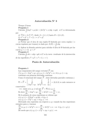Autoevaluaci´on No
3
Tiempo 2 horas
Pregunta 1
Calcular
C
(2xy3
+ yz)dx + (3x2
y2
+ xz)dy +xydz si C es determinada
por
a) −→r (t) = (t, t2
, t3
) desde A = (1, 1, 1) hasta B = (2, 4, 8) .
b) x2
+ y2
+ z2
= 2, z = x2
+ y2
.
Pregunta 2
a) Probar que el ´area de una regi´on D limitada por curva regular ( o
curvas regulares por tramos) es dada por A (D) =
C
xdy.
b) Aplicar la f´ormula anterior para calcular el ´area de D limitada por las
curvas y = x +2, y = x2
Pregunta 3
Calcular
C
zdx + xdy + ydz si C es la curva resultante de la intersecci´on
de las superﬁcies x2
+ y2
+ z2
= 4, z = 1.
Pauta de Autoevaluaci´on
Pregunta 1
Las componentes del campo vectorial
−→
F son:
f (x, y, z) = 2xy3
+ yz; g (x, y, z) = 3x2
y2
+ xz; h (x, y, z) = xy
continuas con primeras derivadas continuas
Como el rotacional del campo
−→
F , tiene derivadas parciales continuas y
×
−→
F =
i j k
∂
∂x
∂
∂y
∂
∂z
2xy3
+ yz 3x2
y2
+ xz xy
= (0, 0, 0) es nulo entonces es
conservativo
=⇒ existe φ (x, y, z) tal que
−→
F = φ (x, y, z)
Es decir
∂φ
∂x
= 2xy3
+ yz,
∂φ
∂y
= 3x2
y2
+ xz,
∂φ
∂z
= xz.
De la primera de estas expresiones se obtiene que
φ (x, y, z) = (2xy3
+ yz)dx + h (y, z)
φ (x, y, z) = x2
y3
+ xyz + h (y, z) =⇒
Derivando esta expresi´on con respecto a y y usando las dos expresiones
restantes para φ, tenemos
∂φ
∂y
(x, y, z) = 3x2
y3
+ xz +
∂h
∂y
= 3x2
y3
+ xz =⇒ h (y, z) = g (z)
De modo que φ (x, y, z) = x2
y3
+ xyz + g (z) =⇒
501
 