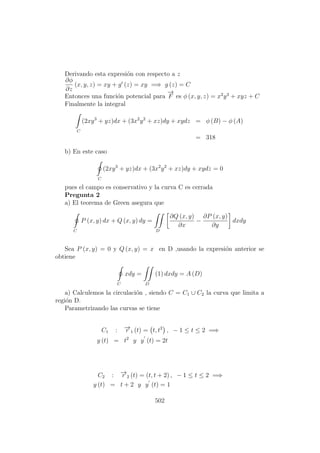 Derivando esta expresi´on con respecto a z
∂φ
∂z
(x, y, z) = xy + g (z) = xy =⇒ g (z) = C
Entonces una funci´on potencial para
−→
F es φ (x, y, z) = x2
y3
+ xyz + C
Finalmente la integral
C
(2xy3
+ yz)dx + (3x2
y2
+ xz)dy + xydz = φ (B) − φ (A)
= 318
b) En este caso
C
(2xy3
+ yz)dx + (3x2
y2
+ xz)dy + xydz = 0
pues el campo es conservativo y la curva C es cerrada
Pregunta 2
a) El teorema de Green asegura que
C
P (x, y) dx + Q (x, y) dy =
D
∂Q (x, y)
∂x
−
∂P (x, y)
∂y
dxdy
Sea P (x, y) = 0 y Q (x, y) = x en D ,usando la expresi´on anterior se
obtiene
C
xdy =
D
(1) dxdy = A (D)
a) Calculemos la circulaci´on , siendo C = C1 ∪ C2 la curva que limita a
regi´on D.
Parametrizando las curvas se tiene
C1 : −→r 1 (t) = t, t2
, − 1 ≤ t ≤ 2 =⇒
y (t) = t2
y y (t) = 2t
C2 : −→r 2 (t) = (t, t + 2) , − 1 ≤ t ≤ 2 =⇒
y (t) = t + 2 y y (t) = 1
502
 