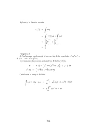 Aplicando la f´ormula anterior
A (D) =
C
xdy
=
2
−1
t (2t) dt +
1
2
tdt
=
2
3
t3
2
−1
+
t2
2
1
2
=
9
2
Pregunta 3
Si C es la curva resultante de la intersecci´on de las superﬁcies x2
+y2
+z2
=
4, z = 1 =⇒ x2
+ y2
= 3.
Determinemos la ecuaci´on param´etrica de la trayectoria
C : −→r (t) =
√
3 cos t,
√
3 sin t, 1 , 0 ≤ t ≤ 2π
−→r (t) = −
√
3 sin t,
√
3 cos t, 0
Calculemos la integral de l´ınea
C
zdx + xdy + ydz =
2π
0
(−
√
3 sin t + 3 cos2
t + 0)dt
= 3
2π
0
cos2
tdt = 3π
503
 