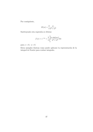 Por consiguiente,
B (w) =
2
π
w
a2 + w2
Sustituyendo esta expresi´on se obtiene:
f (x) = e−ax
=
2
π
∞
0
w sin(wx)
a2 + w2
dw
para x > 0, a > 0.
Estos ejemplos ilustran como puede aplicarse la representaci´on de la
integral de Fourier para evaluar integrales.
37
 
