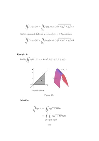 S
f(x, y, z)dS =
Ryz
f(g(y, z), y, z) 1 + [gy]2
+ [gz]2
dA
Si S se expresa de la forma y = g(x, z), (x, z) ∈ Rxz entonces
S
f(x, y, z)dS =
Rxz
f(x, g(x, z), z) 1 + [gx]2
+ [gz]2
dA
Ejemplo 1:
Eval´ue
S
xydS S : z = 9 − x2
, 0 ≤ x ≤ 2, 0 ≤ y ≤ x
Figura 6.1:
Soluci´on:
S
xydS =
Rxy
xy
√
1 + 4x2dA
=
2
0
x
0
xy
√
1 + 4x2dydx
¡No por aqu´ı!
505
 
