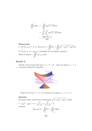 S
xydS =
Rxy
xy
√
1 + 4x2dA
=
2
0
2
y
xy
√
1 + 4x2dxdy
=
391
√
17 + 1
240
Observaci´on.
1.- Si f(x, y, z) = 1 =⇒ ´Area de S =
S
dS. =
R
1 + [gx]2
+ [gy]2
dA
2.- Si f(x, y, z) = ρ(x, y, z) densidad de una l´amina ,entonces
Masa de l´amina =
S
ρ(x, y, z)dS
Ejemplo 2:
Calcule el ´area lateral del cono z2
= x2
+ y2
entre los planos z = 1 y
z = 4 usando integral de superﬁcie.
Figura 6.2: Cono z2 = x2 + y2 acotado por los planos z = 1 y z = 4
Soluci´on.
En primer lugar calculemos el integrando 1 + [gx]2
+ [gy]2
donde
1 + [gx]2
+ [gy]2
= 1 +
x2
x2 + y2
+
y2
x2 + y2
= 2
entonces
´Area de S =
S
dS =
√
2
R
dA
506
 