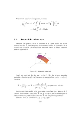 Cambiando a coordenadas polares, se tiene:
√
2
R
dA =
√
2
2π
0
4
1
rdrdθ =
√
2
2π
0
r2
2
4
0
dθ
= 8
√
2
2π
0
dθ = 16
√
2π
6.1. Superﬁcie orientada
Decimos que una superﬁcie es orientada si se puede deﬁnir un vector
normal unitario
−→
N en todo punto de la superﬁcie que no pertenezca a la
frontera de forma tal que lo vectores normales var´ıan de forma continua
sobre la superﬁcie S.
Figura 6.3: Superﬁcie orientada
Sea S una superﬁcie descrita por z = g(x, y) . Hay dos vectores normales
unitarios a S en (xo, yo, g(xo, y0)) a saber, si ponemos G(x, y, z) = z − g(x, y)
entonces
−→
N =
G
G
o sea
−→
N =
−gxi − gyj + k
1 + [gx]2
+ [gy]2
vector normal unitario
Podemos orientar todas estas superﬁcies tomando el lado positivo de S
como el lado desde el cual apunta
−→
N . As´ı, el lado positivo de dicha superﬁcie
esta determinado por la normal unitaria
−→
N con componente positiva k.
Por otra parte, si ponemos G(x, y, z) = g(x, y) − z
507
 