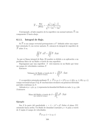 −→
N =
G
G
=
gxi + gyj − k
1 + [gx]2
+ [gy]2
Corresponde, al lado negativo de la superﬁcie con normal unitaria
−→
N con
componente k hacia abajo.
6.1.1. Integral de ﬂujo.
Si
−→
F es un campo vectorial perteneciente a C1
deﬁnido sobre una super-
ﬁcie orientada S, con vector unitario N, entonces la integral de superﬁcie de
−→
F sobre S es.
S
−→
F · d
−→
S =
S
−→
F · NdS
La que se llama integral de ﬂujo. El nombre es debido a su aplicaci´on a un
problema f´ısico de un ﬂu´ıdo a trav´es de una superﬁcie.
Supongamos que una superﬁcie S est´a inmersa en un ﬂuido que tiene
un campo de velocidades continuo F.
Entonces
Volumen de ﬂuido a trav´es de S
(por unidad de tiempo)
=
S
−→
F · NdS
S es superﬁcie orientada mediante N, y
−→
F (x, y, z) = (P(x, y, z), Q(x, y, z), R(x, y, z))
campo vectorial tal que P, Q, R son funciones escalares con primeras derivadas
parciales continuas en S.
Adem´as si ρ = ρ(x, y, z) representa la densidad del ﬂuido en cada (x, y, z)de
S,entonces
Masa del ﬂu´ıdo a trav´es de S
(por unidad de tiempo)
= ρ
S
−→
F · NdS
Ejemplo
Sea S la parte del paraboloide z = 4 − (x2
+ y2
) Sobre el plano XY,
orientado hacia arriba. Un ﬂu´ıdo de densidad constante ρ = k pasa a trav´es
de S seg´un el campo de velocidades.
−→
F (x, y, z) = (x, y, z)
508
 