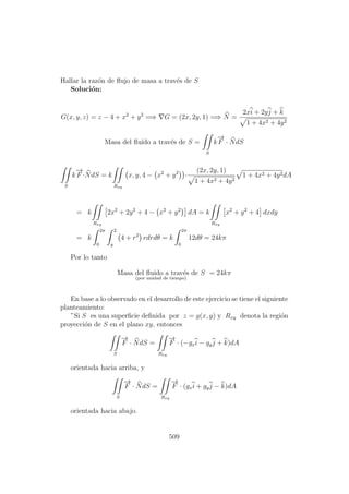 Hallar la raz´on de ﬂujo de masa a trav´es de S
Soluci´on:
G(x, y, z) = z − 4 + x2
+ y2
=⇒ G = (2x, 2y, 1) =⇒ N =
2xi + 2yj + k
1 + 4x2 + 4y2
Masa del ﬂu´ıdo a trav´es de S =
S
k
−→
F · NdS
S
k
−→
F ·NdS = k
Rxy
x, y, 4 − x2
+ y2
·
(2x, 2y, 1)
1 + 4x2 + 4y2
1 + 4x2 + 4y2dA
= k
Rxy
2x2
+ 2y2
+ 4 − x2
+ y2
dA = k
Rxy
x2
+ y2
+ 4 dxdy
= k
2π
0
2
y
4 + r2
rdrdθ = k
2π
0
12dθ = 24kπ
Por lo tanto
Masa del ﬂuido a trav´es de S
(por unidad de tiempo)
= 24kπ
En base a lo observado en el desarrollo de este ejercicio se tiene el siguiente
planteamiento:
”Si S es una superﬁcie deﬁnida por z = g(x, y) y Rxy denota la regi´on
proyecci´on de S en el plano xy, entonces
S
−→
F · NdS =
Rxy
−→
F · (−gxi − gyj + k)dA
orientada hacia arriba, y
S
−→
F · NdS =
Rxy
−→
F · (gxi + gyj − k)dA
orientada hacia abajo.
509
 