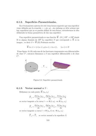 6.1.2. Superﬁcies Parametrizadas.
En el tratamiento anterior de este tema hemos supuesto que una superﬁcie
viene deﬁnida por la ecuaci´on z = g(x, y) , sin embargo se debe aclarar que
hay superﬁcies que no se pueden deﬁnir de esta forma, extenderemos la idea
deﬁniendo la forma param´etrica de dar una superﬁcie.
Una superﬁcie parametrizada es una funci´on
−→
Φ : D ⊆ IR2
→ IR3
donde
D es alguna dominio de IR2
La superﬁcie S que corresponde a
−→
Φ es su
imagen , es decir S =
−→
Φ (D) Podemos escribir
−→
Φ (u, v) = (x (u, v) , y (u, v) , z (u, v)) , (u, v) ∈ D
V´ease ﬁgura 6.4 Si cada una de las funciones componentes son diferenciables
de clase C1
, entonces llamamos a S una superﬁcie diferenciable o de clase
C1
.
Figura 6.4: Superﬁcie parametrizada
6.1.3. Vector normal a S :
Deﬁnimos en cada punto
−→
Φ (uo, vo)
−→
T u =
∂x(u0, v0)
∂u
i +
∂y(u0, v0)
∂u
j +
∂z(u0, v0)
∂u
k
es vector tangente a la curva t −→ Φ (t, v0) en Φ (uo, vo)
−→
T v =
∂x(u0, v0)
∂v
i +
∂y(u0, v0)
∂v
j +
∂z(u0, v0)
∂v
k
es vector tangente a curva t → Φ (uo, t) en Φ (uo, vo)
−→
T u ×
−→
T v es vector normal a la superﬁcie S.
510
 