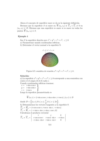 Ahora el concepto de superﬁcie suave se da en la siguiente deﬁnici´on.
Decimos que la superﬁcie S es suave en
−→
Φ (uo, vo) si
−→
T u ×
−→
Tv = 0 en
(uo, vo) ∈ D. Diremos que una superﬁcie es suave si es suave en todos los
puntos
−→
Φ (uo, vo) ∈ S.
Ejemplo 1
Sea S la superﬁcie descrita por x2
+ y2
+ z2
= r2
, z ≥ 0
a) Parametrizar usando coordenadas esf´ericas.
b) Determine el vector normal a la superﬁcie S.
Figura 6.5: semisfera de ecuaci´on x2 + y2 + z2 = r2, z ≥ 0
Soluci´on:
a) La superﬁcie x2
+y2
+z2
= r2
, z ≥ 0 corresponde a una semiesfera con
centro el el origen (0, 0, 0) radio r.
Usando coordenadas esf´ericas tenemos:
x = r sin u cos v
y = r sin u sin v
z = r cos u



Luego la superﬁcie parametrizada es
−→
Φ (u, v) = (r sin u cos v, r sin u sin v, r cos u) , (u, v) ∈ D
donde D = (u, v) /0 ≤ u ≤
π
2
, 0 ≤ v ≤ 2π .
b) Determinemos los vectores tangentes a la superﬁcie S
−→
T u =
−→
Φu = (r cos u cos v, r cos u sin v, −r sin u)
−→
T v =
−→
Φv = (−r sin u sin v, r sin u cos v, 0)
Calculemos el producto vectorial
−→
T u ×
−→
T v =
i j k
r cos u cos v r cos u sin v −r sin u
−r sin u sin v r sin u cos v 0
511
 