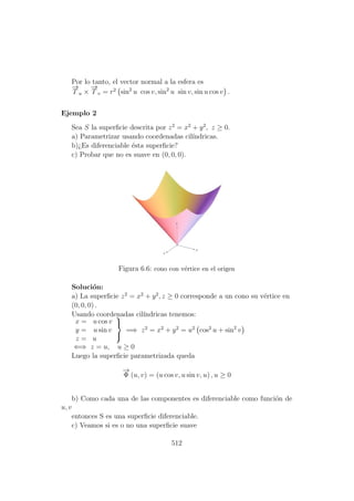 Por lo tanto, el vector normal a la esfera es
−→
T u ×
−→
T v = r2
sin2
u cos v, sin2
u sin v, sin u cos v .
Ejemplo 2
Sea S la superﬁcie descrita por z2
= x2
+ y2
, z ≥ 0.
a) Parametrizar usando coordenadas cil´ındricas.
b)¿Es diferenciable ´esta superﬁcie?
c) Probar que no es suave en (0, 0, 0).
Figura 6.6: cono con v´ertice en el origen
Soluci´on:
a) La superﬁcie z2
= x2
+ y2
, z ≥ 0 corresponde a un cono su v´ertice en
(0, 0, 0) .
Usando coordenadas cil´ındricas tenemos:
x = u cos v
y = u sin v
z = u



=⇒ z2
= x2
+ y2
= u2
cos2
u + sin2
v
⇐⇒ z = u, u ≥ 0
Luego la superﬁcie parametrizada queda
−→
Φ (u, v) = (u cos v, u sin v, u) , u ≥ 0
b) Como cada una de las componentes es diferenciable como funci´on de
u, v
entonces S es una superﬁcie diferenciable.
c) Veamos si es o no una superﬁcie suave
512
 