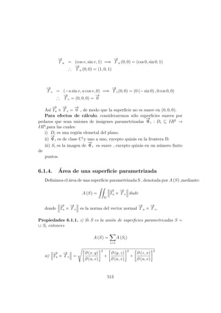 −→
T u = (cos v, sin v, 1) =⇒
−→
T u (0, 0) = (cos 0, sin 0, 1)
∴
−→
T u (0, 0) = (1, 0, 1)
−→
T v = (−u sin v, u cos v, 0) =⇒
−→
T v(0, 0) = (0 (− sin 0) , 0 cos 0, 0)
∴
−→
T v = (0, 0, 0) =
−→
0
As´ı
−→
Tu ×
−→
T v =
−→
0 , de modo que la superﬁcie no es suave en (0, 0, 0).
Para efectos de c´alculo, consideraremos s´olo superﬁcies suaves por
pedazos que sean uniones de im´agenes parametrizadas
−→
Φi : Di ⊆ IR2
→
IR3
,para las cuales:
i) Di es una regi´on elemetal del plano.
ii)
−→
Φi es de clase C1
y uno a uno, excepto quiz´as en la frontera D.
iii) Si es la imagen de
−→
Φi es suave , excepto quiz´as en un n´umero ﬁnito
de
puntos.
6.1.4. ´Area de una superﬁcie parametrizada
Deﬁnimos el ´area de una superﬁcie parametrizada S , denotada por A (S) ,mediante:
A (S) =
D
−→
Tu ×
−→
T v dudv
donde
−→
Tu ×
−→
T v es la norma del vector normal
−→
T u ×
−→
T v.
Propiedades 6.1.1. i) Si S es la uni´on de superﬁcies parametrizadas S =
∪ Si entonces
A (S) =
i=1
A (Si)
ii)
−→
Tu ×
−→
T v =
∂ (x, y)
∂ (u, v)
2
+
∂ (y, z)
∂ (u, v)
2
+
∂ (z, x)
∂ (u, v)
2
513
 