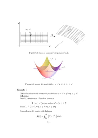 Figura 6.7: ´Area de una superﬁcie parametrizada
Figura 6.8: manto del paraboloide z = x2 + y2, 0 ≤ z ≤ a2
Ejemplo 1
Determine el ´area del manto del paraboloide z = x2
+ y2
, 0 ≤ z ≤ a2
.
Soluci´on:
Usando coordenadas cil´ındricas tenemos
−→
Φ (u, v) = u cos v, u sin v, u2
, (u, v) ∈ D
donde D = {(u, v) /0 ≤ u ≤ a, 0 ≤ v ≤ 2π}
Como el ´area del manto est´a dado por
A (S) =
D
−→
Tu ×
−→
T v dudv
514
 