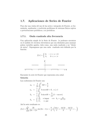 1.7. Aplicaciones de Series de Fourier
Para dar una visi´on del uso de las series e integrales de Fourier, se for-
mular´an, analizar´an y resolver´an problemas de sistemas f´ısicos sujetos
a perturbaciones peri´odicas y no peri´odicas.
1.7.1. Onda cuadrada alta frecuencia
Una aplicaci´on simple de la Serie de Fourier la podemos encontrar
en el an´alisis de circuitos electr´onicos que son dise˜nados para manejar
pulsos variables agudos, tales como, una onda cuadrada o un ”diente
de sierra”. Supongamos que una onda cuadrada est´a deﬁnida por la
funci´on:
f(x) =
0, − π < x < 0
h, 0 < x < π
Encuentre la serie de Fourier que representa esta se˜nal.
Soluci´on
Los coeﬁcientes de Fourier son:
a0 =
1
2π
π
0
hdt =
h
2
an =
1
π
π
0
h cos ntdt = 0, n ≥ 1
bn =
1
π
π
0
h sin ntdt =
h
nπ
(1 − cos nπ)
bn =
2h
nπ
, n impar =⇒ bn = 2h
(2n−1)π
0 ; n par
As´ı la serie resultante es:
f(x) =
∞
n=1
2h
(2n − 1)π
sin (2n − 1) x =
h
2
+
sin x
1
+
sin 3x
3
+
sin 5x
5
+ ...
38
 