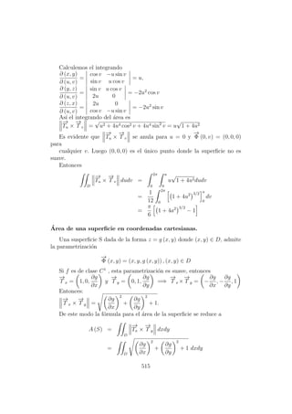 Calculemos el integrando
∂ (x, y)
∂ (u, v)
=
cos v −u sin v
sin v u cos v
= u,
∂ (y, z)
∂ (u, v)
=
sin v u cos v
2u 0
= −2u2
cos v
∂ (z, x)
∂ (u, v)
=
2u 0
cos v −u sin v
= −2u2
sin v
As´ı el integrando del ´area es
−→
Tu ×
−→
T v =
√
u2 + 4u4 cos2 v + 4u4 sin2
v = u
√
1 + 4u2
Es evidente que
−→
Tu ×
−→
T v se anula para u = 0 y
−→
Φ (0, v) = (0, 0, 0)
para
cualquier v. Luego (0, 0, 0) es el ´unico punto donde la superﬁcie no es
suave.
Entonces
D
−→
Tu ×
−→
T v dudv =
2π
0
a
0
u
√
1 + 4u2dudv
=
1
12
2π
0
1 + 4u2 3/2 a
0
dv
=
π
6
1 + 4a2 3/2
− 1
´Area de una superﬁcie en coordenadas cartesianas.
Una susperﬁcie S dada de la forma z = g (x, y) donde (x, y) ∈ D, admite
la parametrizaci´on
−→
Φ (x, y) = (x, y, g (x, y)) , (x, y) ∈ D
Si f es de clase C1
, esta parametrizaci´on es suave, entonces
−→
T x = 1, 0,
∂g
∂x
y
−→
T y = 0, 1,
∂g
∂y
=⇒
−→
T x ×
−→
T y = −
∂g
∂x
, −
∂g
∂y
, 1
Entonces:
−→
T x ×
−→
T y =
∂g
∂x
2
+
∂g
∂y
2
+ 1.
De este modo la f´ormula para el ´area de la superﬁcie se reduce a
A (S) =
D
−→
Tx ×
−→
T y dxdy
=
D
∂g
∂x
2
+
∂g
∂y
2
+ 1 dxdy
515
 
