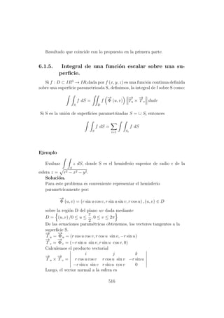 Resultado que coincide con lo propuesto en la primera parte.
6.1.5. Integral de una funci´on escalar sobre una su-
perﬁcie.
Si f : D ⊂ IR3
→ IR,dada por f (x, y, z) es una funci´on continua deﬁnida
sobre una superﬁcie parametrizada S, deﬁnimos, la integral de f sobre S como:
S
f dS =
D
f
−→
Φ (u, v)
−→
Tu ×
−→
T v dudv
Si S es la uni´on de superﬁcies parametrizadas S = ∪ Si entonces
S
f dS =
i=1 Si
f dS
Ejemplo
Evaluar
S
z dS, donde S es el hemisferio superior de radio r de la
esfera z = r2 − x2 − y2.
Soluci´on.
Para este problema es conveniente representar el hemisferio
parametricamente por:
−→
Φ (u, v) = (r sin u cos v, r sin u sin v, r cos u) , (u, v) ∈ D
sobre la regi´on D del plano uv dada mediante
D = (u, v) /0 ≤ u ≤
π
2
, 0 ≤ v ≤ 2π
De las ecuaciones param´etricas obtenemos, los vectores tangentes a la
superﬁcie S.
−→
T u =
−→
Φu = (r cos u cos v, r cos u sin v, −r sin u)
−→
T v =
−→
Φv = (−r sin u sin v, r sin u cos v, 0)
Calculemos el producto vectorial
−→
T u ×
−→
T v =
i j k
r cos u cos v r cos u sin v −r sin u
−r sin u sin v r sin u cos v 0
Luego, el vector normal a la esfera es
516
 